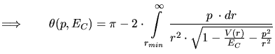 $\displaystyle \Longrightarrow \qquad \theta(p,E_C) = \pi - 2\cdot \int\limits_{...
...\infty} \frac{p\; \cdot dr}{r^2\cdot \sqrt{1-\frac{V(r)}{E_C}-\frac{p^2}{r^2}}}$