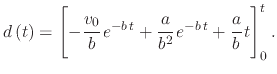 $\displaystyle d\left(t\right)=\left[-\cfrac{v_{0}}{b}\,e^{-b\,t}+\cfrac{a}{b^{2}}\,e^{-b\,t}+\cfrac{a}{b}\,t\right]_{0}^{t}.$